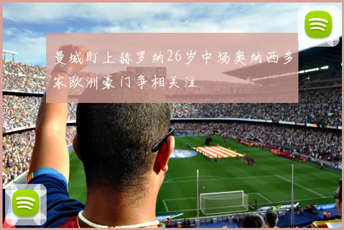 曼城盯上赫罗纳26岁中场奥纳西多家欧洲豪门争相关注