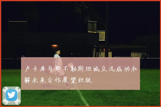 卢卡库与那不勒斯坦诚交流成功和解未来合作展望积极