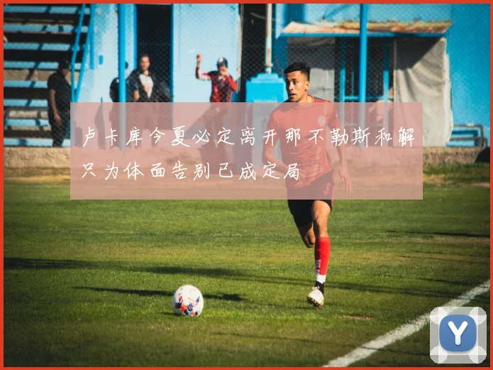 卢卡库今夏必定离开那不勒斯和解只为体面告别已成定局