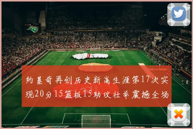 约基奇再创历史新高生涯第17次实现20分15篮板15助攻壮举震撼全场