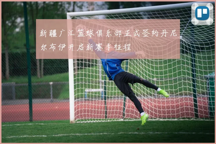 新疆广汇篮球俱乐部正式签约丹尼尔布伊开启新赛季征程