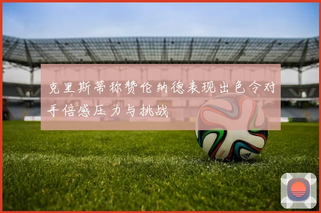 克里斯蒂称赞伦纳德表现出色令对手倍感压力与挑战
