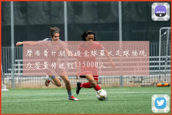 摩洛哥计划打造全球最大足球场观众容量将达到115000人