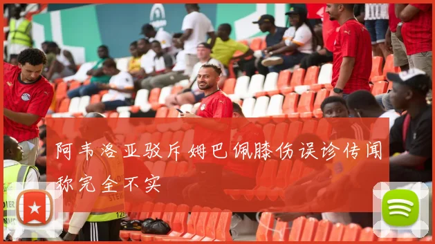 阿韦洛亚驳斥姆巴佩膝伤误诊传闻称完全不实